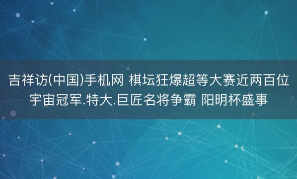 吉祥访(中国)手机网 棋坛狂爆超等大赛近两百位宇宙冠军.特大.巨匠名将争霸 阳明杯盛事
