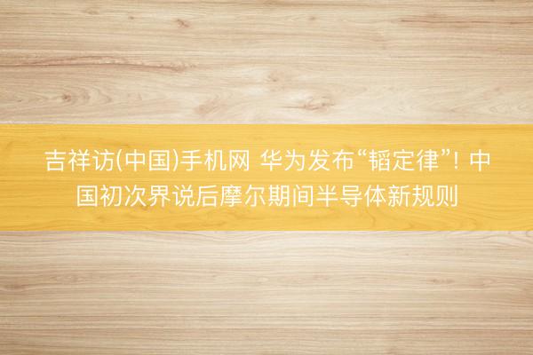 吉祥访(中国)手机网 华为发布“韬定律”! 中国初次界说后摩尔期间半导体新规则