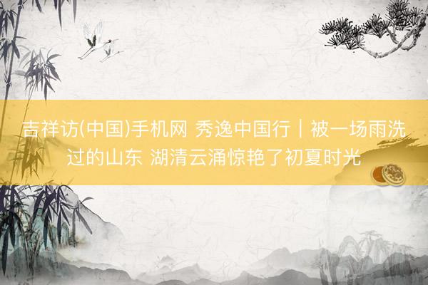 吉祥访(中国)手机网 秀逸中国行｜被一场雨洗过的山东 湖清云涌惊艳了初夏时光