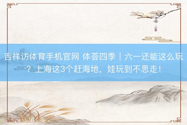 吉祥访体育手机官网 体荟四季｜六一还能这么玩？上海这3个赶海地，娃玩到不思走！