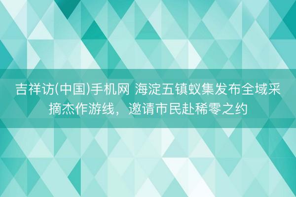吉祥访(中国)手机网 海淀五镇蚁集发布全域采摘杰作游线，邀请市民赴稀零之约