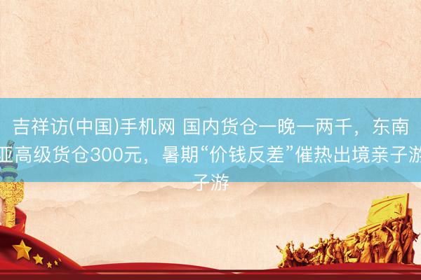 吉祥访(中国)手机网 国内货仓一晚一两千,东南亚高级货仓300元,暑期“价钱反差”催热出境亲子游