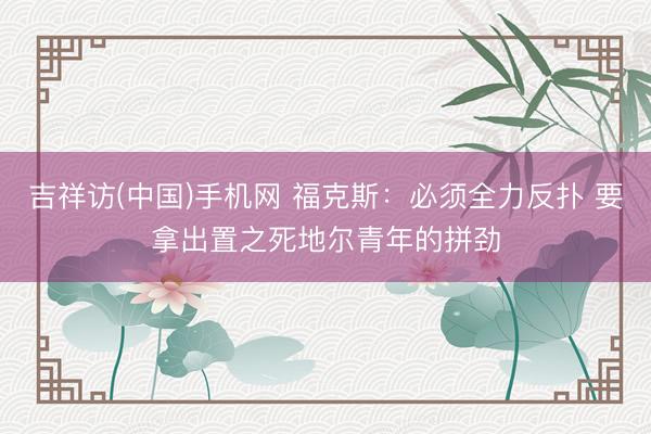 吉祥访(中国)手机网 福克斯：必须全力反扑 要拿出置之死地尔青年的拼劲