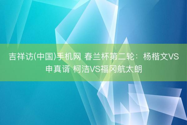 吉祥访(中国)手机网 春兰杯第二轮：杨楷文VS申真谞 柯洁VS福冈航太朗