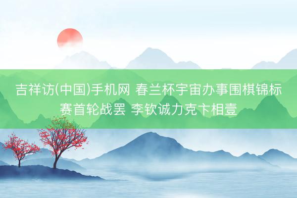 吉祥访(中国)手机网 春兰杯宇宙办事围棋锦标赛首轮战罢 李钦诚力克卞相壹