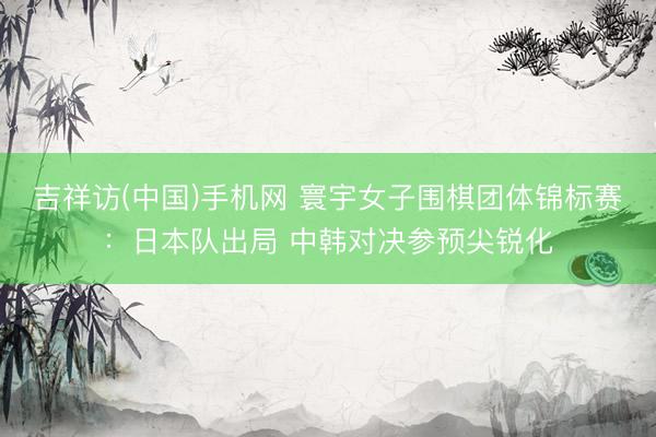 吉祥访(中国)手机网 寰宇女子围棋团体锦标赛：日本队出局 中韩对决参预尖锐化