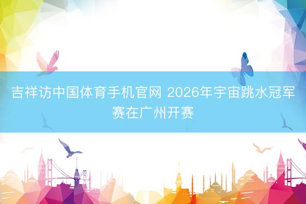 吉祥访中国体育手机官网 2026年宇宙跳水冠军赛在广州开赛