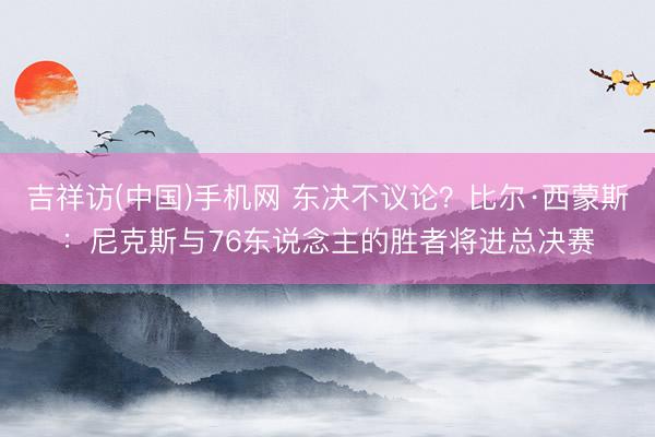 吉祥访(中国)手机网 东决不议论？比尔·西蒙斯：尼克斯与76东说念主的胜者将进总决赛