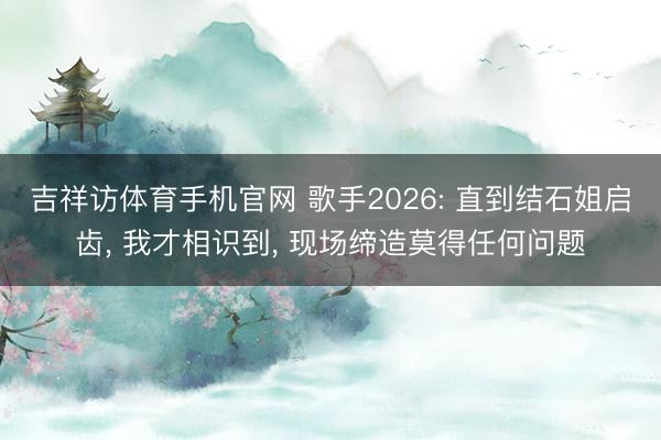 吉祥访体育手机官网 歌手2026: 直到结石姐启齿, 我才相识到, 现场缔造莫得任何问题