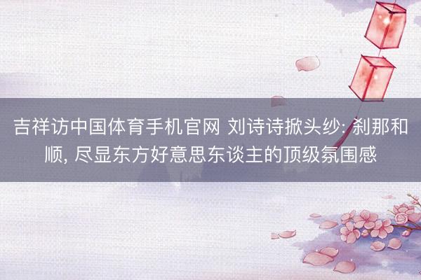 吉祥访中国体育手机官网 刘诗诗掀头纱: 刹那和顺， 尽显东方好意思东谈主的顶级氛围感