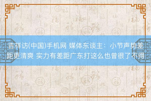 吉祥访(中国)手机网 媒体东谈主：小节声势差距更清爽 实力有差距广东打这么也曾很了不得