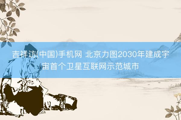 吉祥访(中国)手机网 北京力图2030年建成宇宙首个卫星互联网示范城市