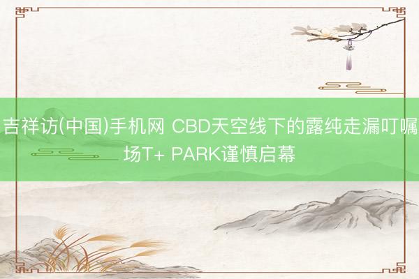 吉祥访(中国)手机网 CBD天空线下的露纯走漏叮嘱场T+ PARK谨慎启幕
