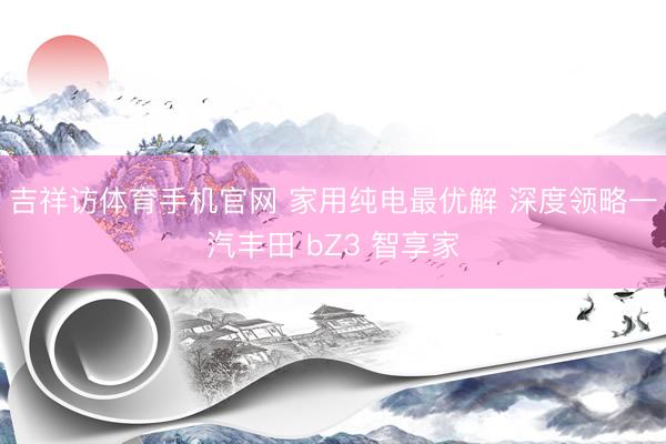 吉祥访体育手机官网 家用纯电最优解 深度领略一汽丰田 bZ3 智享家