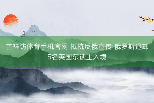 吉祥访体育手机官网 抵抗反俄宣传 俄罗斯退却5名英国东谈主入境