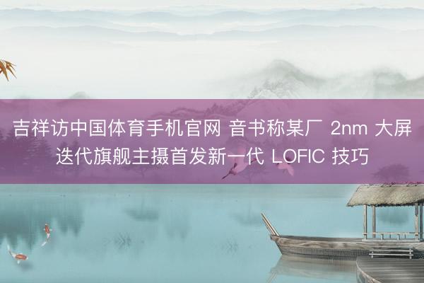 吉祥访中国体育手机官网 音书称某厂 2nm 大屏迭代旗舰主摄首发新一代 LOFIC 技巧