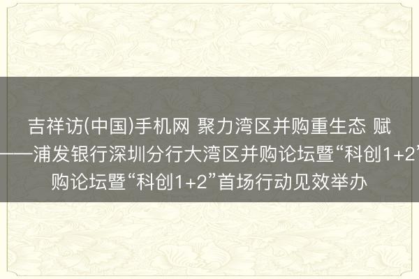 吉祥访(中国)手机网 聚力湾区并购重生态 赋能科创产业新征途——浦发银行深圳分行大湾区并购论坛暨“科创1+2”首场行动见效举办