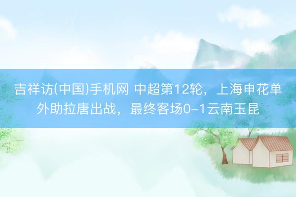 吉祥访(中国)手机网 中超第12轮，上海申花单外助拉唐出战，最终客场0-1云南玉昆