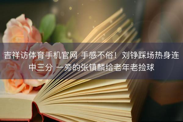 吉祥访体育手机官网 手感不俗！刘铮踩场热身连中三分 一旁的张镇麟给老年老捡球