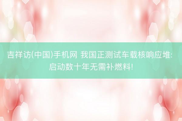 吉祥访(中国)手机网 我国正测试车载核响应堆: 启动数十年无
