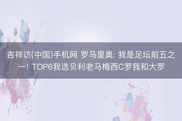 吉祥访(中国)手机网 罗马里奥: 我是足坛前五之一! TOP6我选贝利老马梅西C罗我和大罗