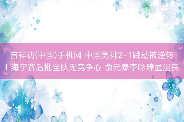 吉祥访(中国)手机网 中国男排2-1跳动被逆转! 海宁赛后批全队无竞争心 俞元泰李咏臻显沮丧