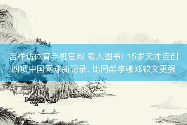 吉祥访体育手机官网 载入图书! 15岁天才连创四项中国网球新记录， 比同龄李娜郑钦文更强