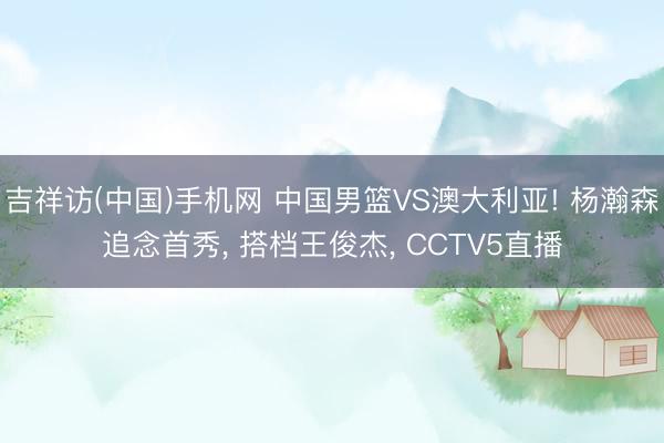 吉祥访(中国)手机网 中国男篮VS澳大利亚! 杨瀚森追念首秀， 搭档王俊杰， CCTV5直播
