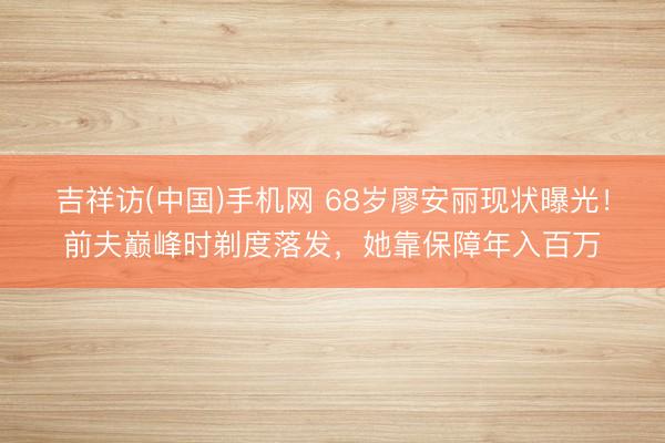 吉祥访(中国)手机网 68岁廖安丽现状曝光!前夫巅峰时剃度落发,她靠保障年入百万