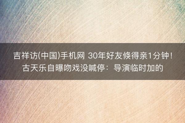 吉祥访(中国)手机网 30年好友倏得亲1分钟！古天乐自曝吻戏没喊停：导演临时加的