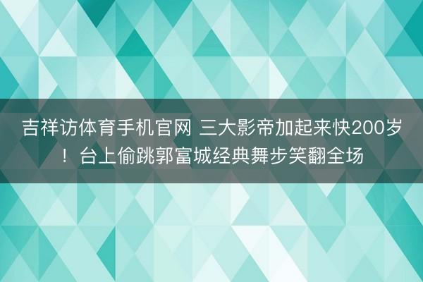吉祥访体育手机官网 三大影帝加起来快200岁!台上偷跳郭富城经典舞步笑翻全场