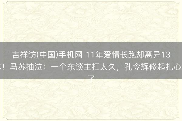 吉祥访(中国)手机网 11年爱情长跑却离异13年！马苏抽泣：一个东谈主扛太久，孔令辉修起扎心了