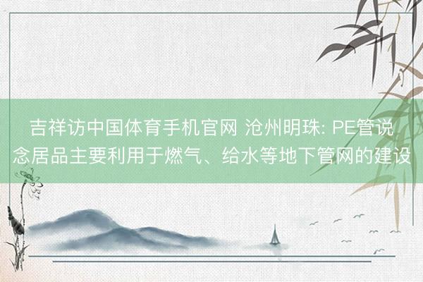 吉祥访中国体育手机官网 沧州明珠: PE管说念居品主要利用于燃气、给水等地下管网的建设