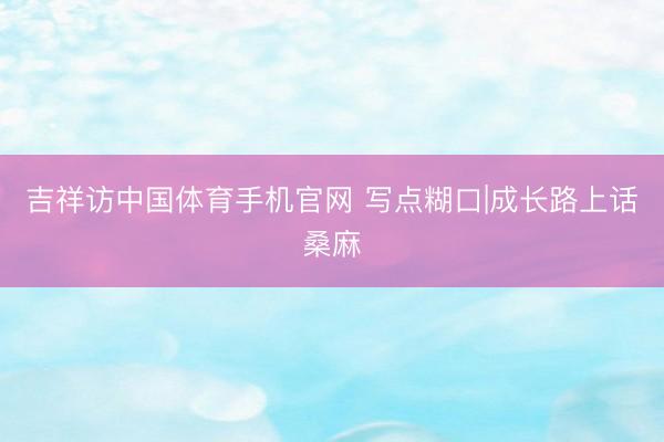 吉祥访中国体育手机官网 写点糊口|成长路上话桑麻