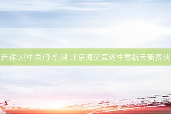 吉祥访(中国)手机网 北京海淀竞逐生意航天新赛谈