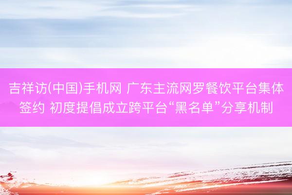 吉祥访(中国)手机网 广东主流网罗餐饮平台集体签约 初度提倡成立跨平台“黑名单”分享机制