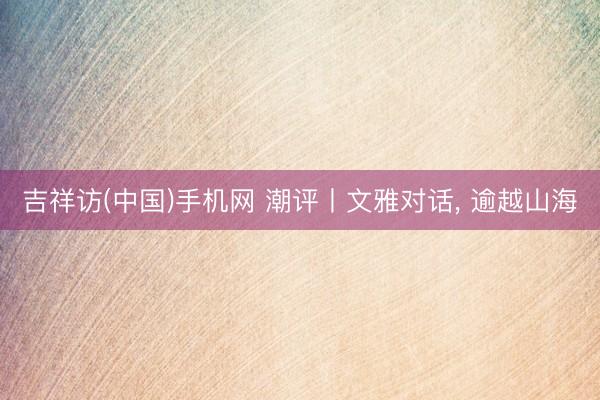 吉祥访(中国)手机网 潮评丨文雅对话， 逾越山海