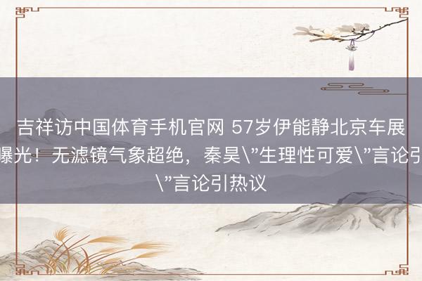 吉祥访中国体育手机官网 57岁伊能静北京车展生图曝光！无滤镜气象超绝，秦昊