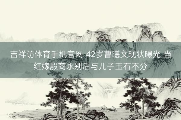 吉祥访体育手机官网 42岁曹曦文现状曝光 当红嫁殷商永别后与儿子玉石不分