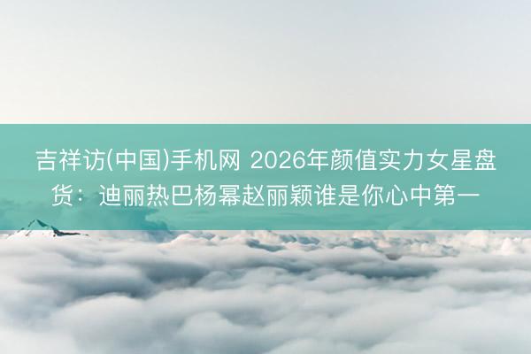 吉祥访(中国)手机网 2026年颜值实力女星盘货：迪丽热巴杨幂赵丽颖谁是你心中第一