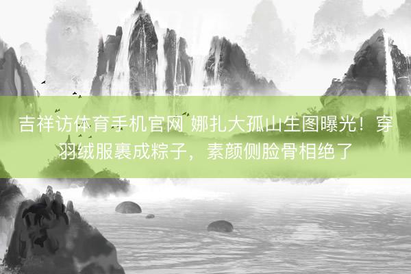 吉祥访体育手机官网 娜扎大孤山生图曝光！穿羽绒服裹成粽子，素颜侧脸骨相绝了