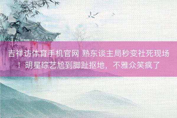 吉祥访体育手机官网 熟东谈主局秒变社死现场!明星综艺尬到脚趾抠地,不雅众笑疯了