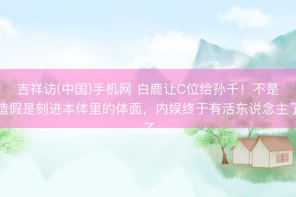 吉祥访(中国)手机网 白鹿让C位给孙千！不是造假是刻进本体里的体面，内娱终于有活东说念主了