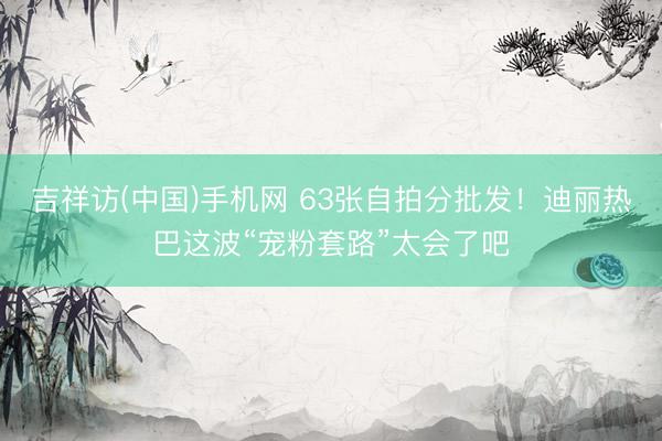 吉祥访(中国)手机网 63张自拍分批发！迪丽热巴这波“宠粉套路”太会了吧