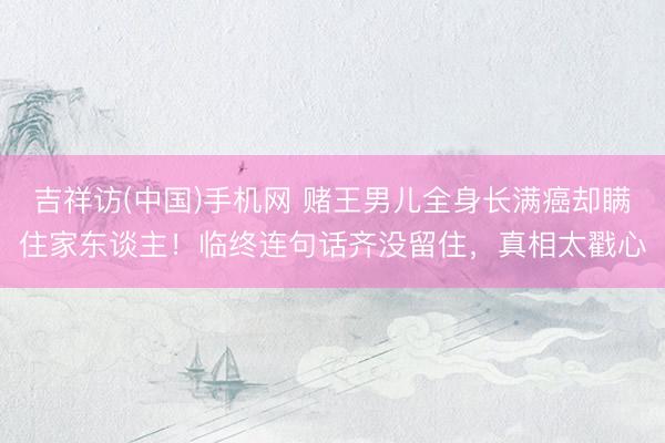 吉祥访(中国)手机网 赌王男儿全身长满癌却瞒住家东谈主!临终连句话齐没留住,真相太戳心