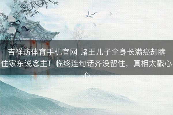 吉祥访体育手机官网 赌王儿子全身长满癌却瞒住家东说念主！临终连句话齐没留住，真相太戳心
