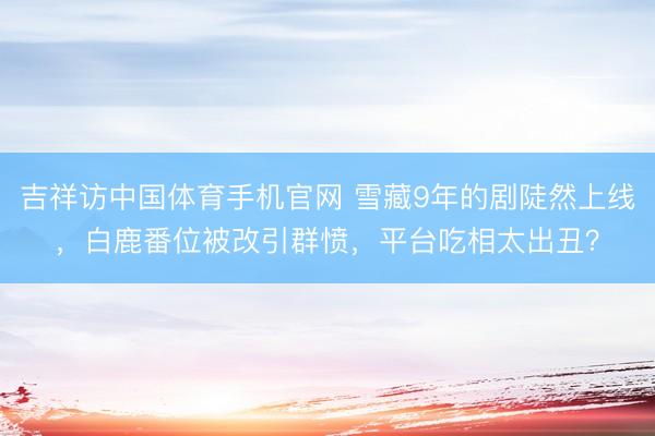 吉祥访中国体育手机官网 雪藏9年的剧陡然上线，白鹿番位被改引群愤，平台吃相太出丑？