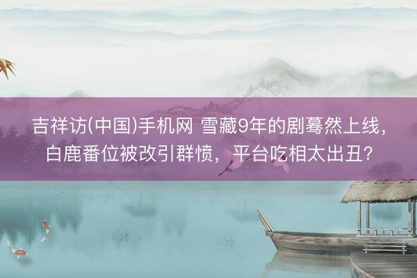 吉祥访(中国)手机网 雪藏9年的剧蓦然上线，白鹿番位被改引群愤，平台吃相太出丑？