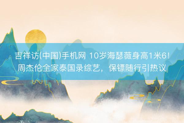 吉祥访(中国)手机网 10岁海瑟薇身高1米6!周杰伦全家泰国录综艺,保镖随行引热议