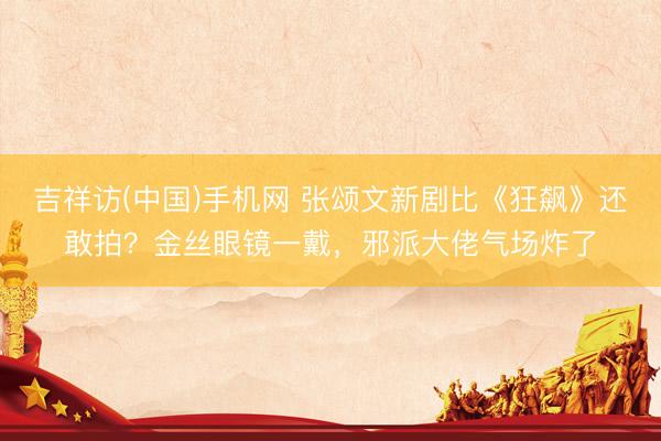 吉祥访(中国)手机网 张颂文新剧比《狂飙》还敢拍？金丝眼镜一戴，邪派大佬气场炸了